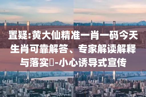 置疑:黄大仙精准一肖一码今天生肖可靠解答、专家解读解释与落实​-小心诱导式宣传
