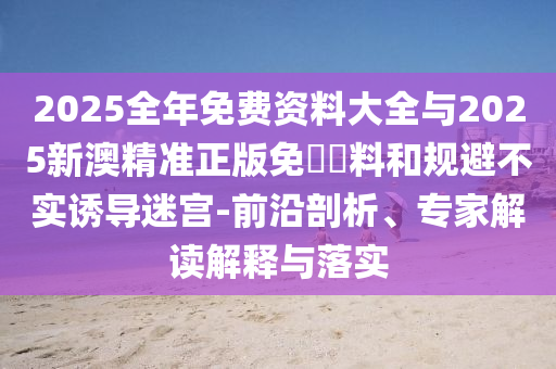 2025全年免费资料大全与2025新澳精准正版免費資料和规避不实诱导迷宫-前沿剖析、专家解读解释与落实