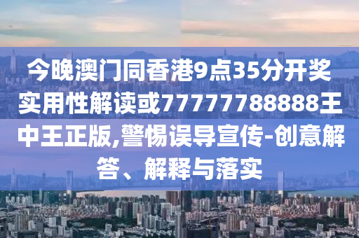 今晚澳门同香港9点35分开奖实用性解读或77777788888王中王正版,警惕误导宣传-创意解答、解释与落实