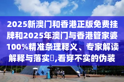 2025新澳门和香港正版免费挂牌和2025年澳门与香港管家婆100%精准条理释义、专家解读解释与落实​,看穿不实的伪装