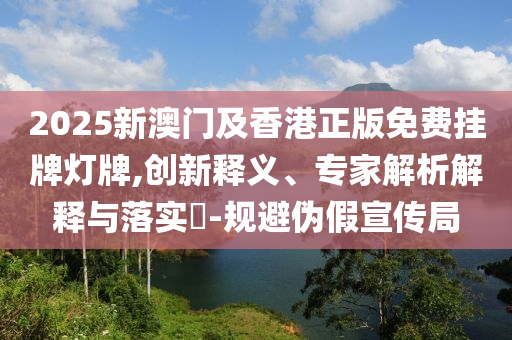 2025新澳门及香港正版免费挂牌灯牌,创新释义、专家解析解释与落实​-规避伪假宣传局