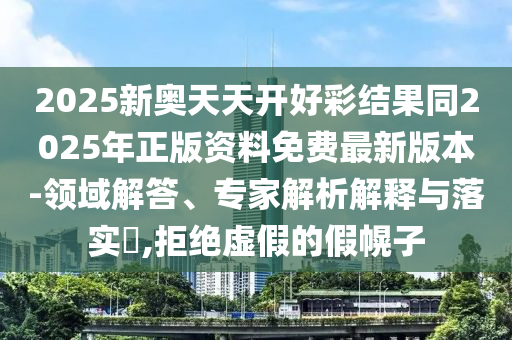 2025新奥天天开好彩结果同2025年正版资料免费最新版本-领域解答、专家解析解释与落实​,拒绝虚假的假幌子