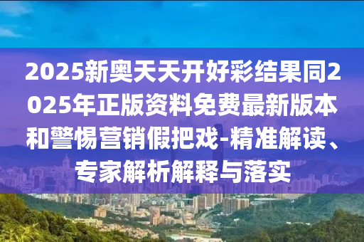 2025新奥天天开好彩结果同2025年正版资料免费最新版本和警惕营销假把戏-精准解读、专家解析解释与落实