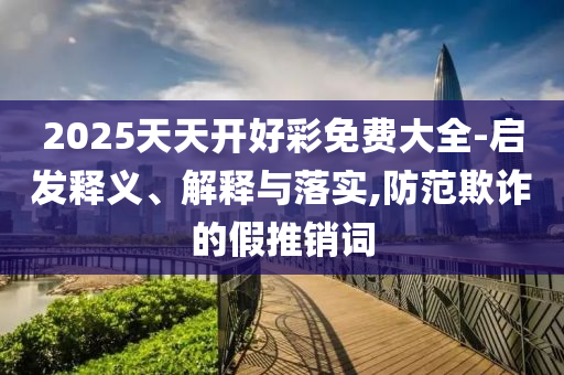 2025天天开好彩免费大全-启发释义、解释与落实,防范欺诈的假推销词