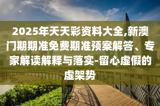 2025年天天彩资料大全,新澳门期期准免费期准预案解答、专家解读解释与落实-留心虚假的虚架势