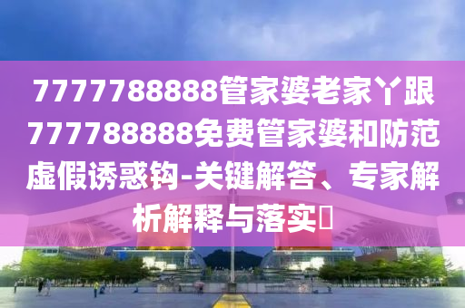7777788888管家婆老家丫跟777788888免费管家婆和防范虚假诱惑钩-关键解答、专家解析解释与落实​