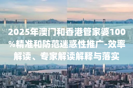 2025年澳门和香港管家婆100%精准和防范迷惑性推广-效率解读、专家解读解释与落实