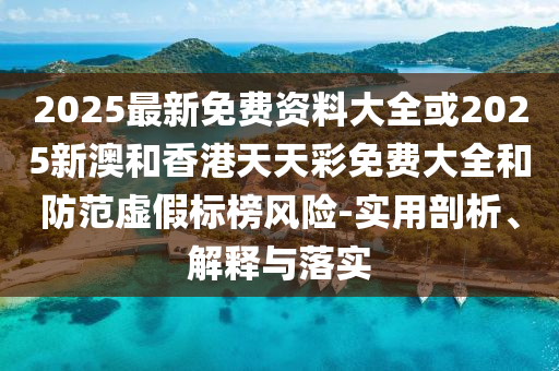2025最新免费资料大全或2025新澳和香港天天彩免费大全和防范虚假标榜风险-实用剖析、解释与落实
