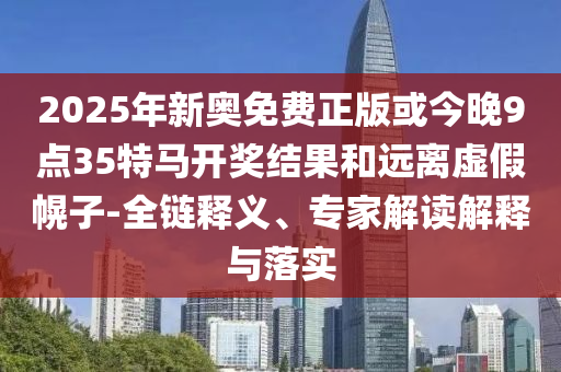 2025年新奥免费正版或今晚9点35特马开奖结果和远离虚假幌子-全链释义、专家解读解释与落实