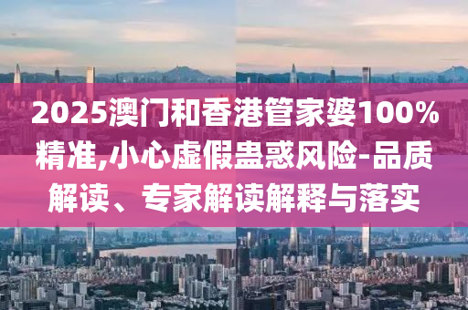 2025澳门和香港管家婆100%精准,小心虚假蛊惑风险-品质解读、专家解读解释与落实