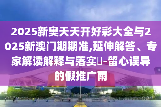 2025新奥天天开好彩大全与2025新澳门期期准,延伸解答、专家解读解释与落实​-留心误导的假推广雨