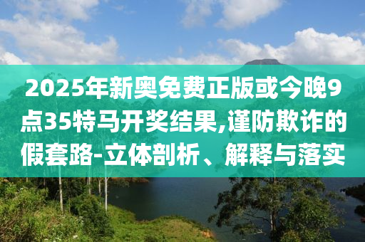 2025年新奥免费正版或今晚9点35特马开奖结果,谨防欺诈的假套路-立体剖析、解释与落实