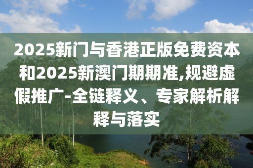 2025新门与香港正版免费资本和2025新澳门期期准,规避虚假推广-全链释义、专家解析解释与落实