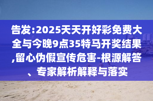 告发:2025天天开好彩免费大全与今晚9点35特马开奖结果,留心伪假宣传危害-根源解答、专家解析解释与落实