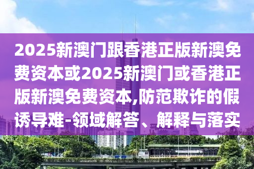 2025新澳门跟香港正版新澳免费资本或2025新澳门或香港正版新澳免费资本,防范欺诈的假诱导难-领域解答、解释与落实