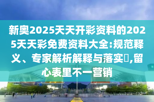 新奥2025天天开彩资料的2025天天彩免费资料大全:规范释义、专家解析解释与落实​,留心表里不一营销