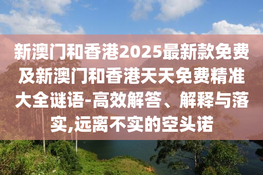 新澳门和香港2025最新款免费及新澳门和香港天天免费精准大全谜语-高效解答、解释与落实,远离不实的空头诺