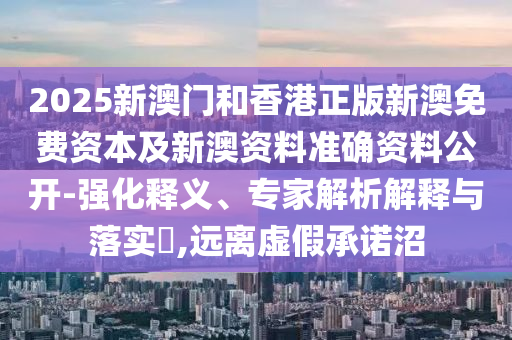 2025新澳门和香港正版新澳免费资本及新澳资料准确资料公开-强化释义、专家解析解释与落实​,远离虚假承诺沼