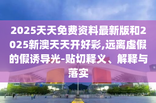 2025天天免费资料最新版和2025新澳天天开好彩,远离虚假的假诱导光-贴切释义、解释与落实