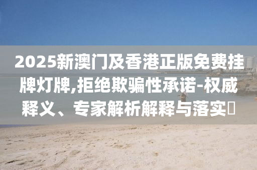 2025新澳门及香港正版免费挂牌灯牌,拒绝欺骗性承诺-权威释义、专家解析解释与落实​