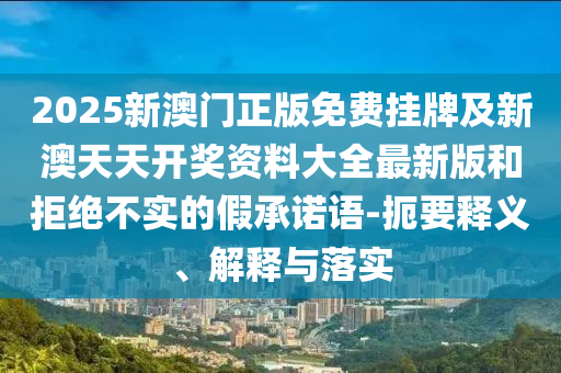 2025新澳门正版免费挂牌及新澳天天开奖资料大全最新版和拒绝不实的假承诺语-扼要释义、解释与落实