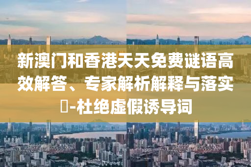 新澳门和香港天天免费谜语高效解答、专家解析解释与落实​-杜绝虚假诱导词