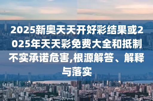 2025新奥天天开好彩结果或2025年天天彩免费大全和抵制不实承诺危害,根源解答、解释与落实