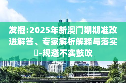 发掘:2025年新澳门期期准改进解答、专家解析解释与落实​-规避不实鼓吹