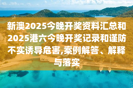 新澳2025今晚开奖资料汇总和2025港六今晚开奖记录和谨防不实诱导危害,案例解答、解释与落实