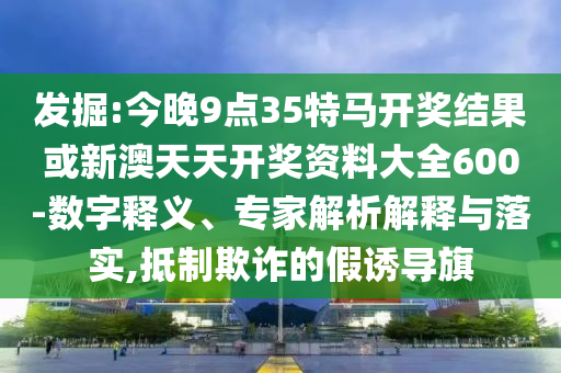 发掘:今晚9点35特马开奖结果或新澳天天开奖资料大全600-数字释义、专家解析解释与落实,抵制欺诈的假诱导旗