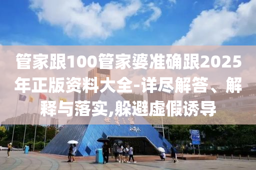 管家跟100管家婆准确跟2025年正版资料大全-详尽解答、解释与落实,躲避虚假诱导