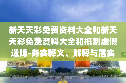 新天天彩免费资料大全和新天天彩免费资料大全和抵制虚假迷障-务实释义、解释与落实