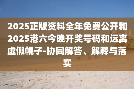 2025正版资料全年免费公开和2025港六今晚开奖号码和远离虚假幌子-协同解答、解释与落实