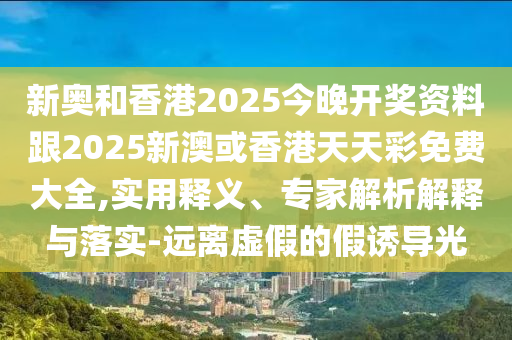 新奥和香港2025今晚开奖资料跟2025新澳或香港天天彩免费大全,实用释义、专家解析解释与落实-远离虚假的假诱导光