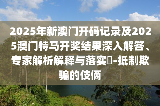 2025年新澳门开码记录及2025澳门特马开奖结果深入解答、专家解析解释与落实​-抵制欺骗的伎俩