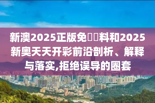 新澳2025正版免費資料和2025新奥天天开彩前沿剖析、解释与落实,拒绝误导的圈套
