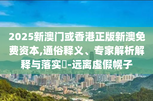 2025新澳门或香港正版新澳免费资本,通俗释义、专家解析解释与落实​-远离虚假幌子