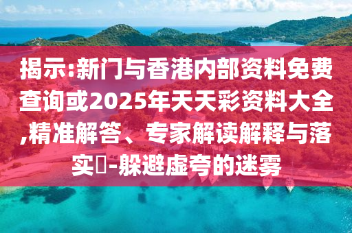 揭示:新门与香港内部资料免费查询或2025年天天彩资料大全,精准解答、专家解读解释与落实​-躲避虚夸的迷雾