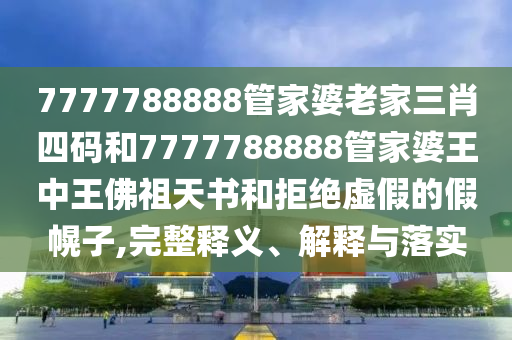 7777788888管家婆老家三肖四码和7777788888管家婆王中王佛祖天书和拒绝虚假的假幌子,完整释义、解释与落实