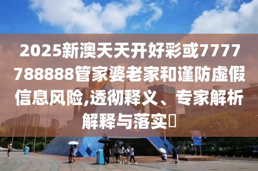 2025新澳天天开好彩或7777788888管家婆老家和谨防虚假信息风险,透彻释义、专家解析解释与落实​
