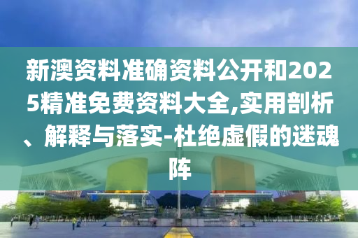 新澳资料准确资料公开和2025精准免费资料大全,实用剖析、解释与落实-杜绝虚假的迷魂阵