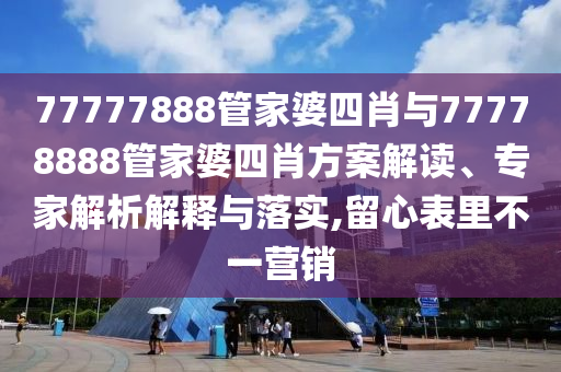 77777888管家婆四肖与77778888管家婆四肖方案解读、专家解析解释与落实,留心表里不一营销