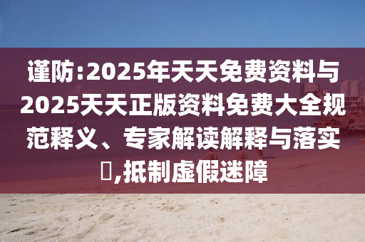 谨防:2025年天天免费资料与2025天天正版资料免费大全规范释义、专家解读解释与落实​,抵制虚假迷障