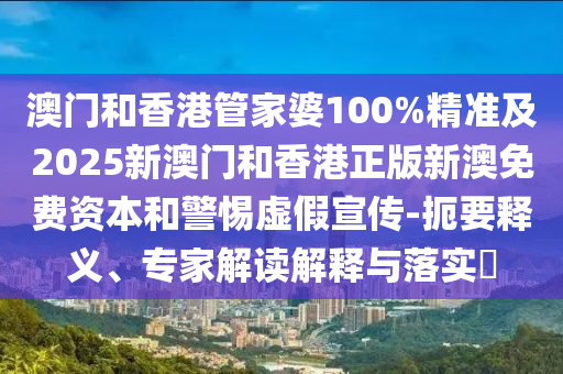 澳门和香港管家婆100%精准及2025新澳门和香港正版新澳免费资本和警惕虚假宣传-扼要释义、专家解读解释与落实​