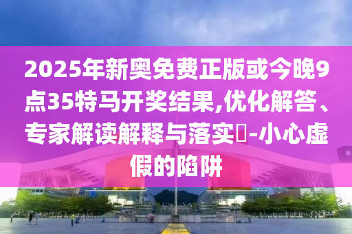2025年新奥免费正版或今晚9点35特马开奖结果,优化解答、专家解读解释与落实​-小心虚假的陷阱