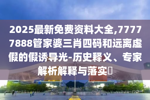 2025最新免费资料大全,77777888管家婆三肖四码和远离虚假的假诱导光-历史释义、专家解析解释与落实​