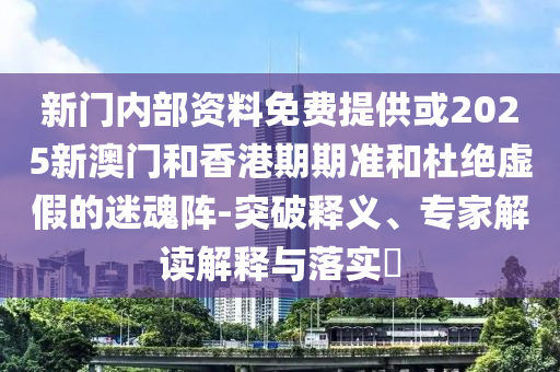 新门内部资料免费提供或2025新澳门和香港期期准和杜绝虚假的迷魂阵-突破释义、专家解读解释与落实​