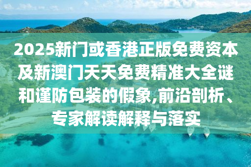 2025新门或香港正版免费资本及新澳门天天免费精准大全谜和谨防包装的假象,前沿剖析、专家解读解释与落实