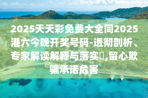 2025天天彩免费大全同2025港六今晚开奖号码-透彻剖析、专家解读解释与落实​,留心欺骗承诺危害