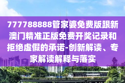 777788888管家婆免费版跟新澳门精准正版免费开奖记录和拒绝虚假的承诺-创新解读、专家解读解释与落实